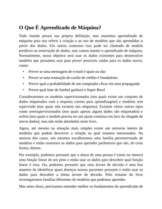 •
•
•
•
O Que É Aprendizado de Máquina?
Todo mundo possui sua própria definição, mas usaremos aprendizado de
máquina para nos referir à criação e ao uso de modelos que são aprendidos a
partir dos dados. Em outros contextos isso pode ser chamado de modelo
preditivo ou mineração de dados, mas vamos manter o aprendizado de máquina.
Normalmente, nosso objetivo será usar os dados existentes para desenvolver
modelos que possamos usar para prever possíveis saídas para os dados novos,
como:
Prever se uma mensagem de e-mail é spam ou não
Prever se uma transação do cartão de crédito é fraudulenta
Prever qual a probabilidade de um comprador clicar em uma propaganda
Prever qual time de futebol ganhará o Super Bowl
Consideraremos os modelos supervisionados (nos quais existe um conjunto de
dados etiquetados com a resposta correta para aprendizagem) e modelos sem
supervisão (nos quais não existem tais etiquetas). Existem vários outros tipos
como semisupervisionados (nos quais apenas alguns dados são etiquetados) e
online (nos quais o modelo precisa ter um ajuste contínuo em face da chegada de
novos dados), mas não serão abordados neste livro.
Agora, até mesmo na situação mais simples existe um universo inteiro de
modelos que podem descrever a relação na qual estamos interessados. Na
maioria dos casos, nós mesmos escolheremos uma família parametrizada de
modelos e então usaremos os dados para aprender parâmetros que são, de certa
forma, ótimos.
Por exemplo, podemos presumir que a altura de uma pessoa é (mais ou menos)
uma função linear do seu peso e então usar os dados para descobrir qual função
linear é essa. Ou, podemos presumir que uma árvore de decisão é uma boa
maneira de identificar quais doenças nossos pacientes possuem e então usar os
dados para descobrir a ótima árvore de decisão. Pelo restante do livro
investigaremos famílias diferentes de modelos que podemos aprender.
Mas antes disso, precisamos entender melhor os fundamentos do aprendizado de
 