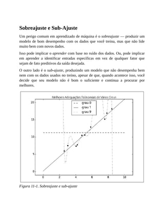 Sobreajuste e Sub-Ajuste
Um perigo comum em aprendizado de máquina é o sobreajuste — produzir um
modelo de bom desempenho com os dados que você treina, mas que não lide
muito bem com novos dados.
Isso pode implicar o aprender com base no ruído dos dados. Ou, pode implicar
em aprender a identificar entradas específicas em vez de qualquer fator que
sejam de fato preditivos da saída desejada.
O outro lado é o sub-ajuste, produzindo um modelo que não desempenha bem
nem com os dados usados no treino, apesar de que, quando acontece isso, você
decide que seu modelo não é bom o suficiente e continua a procurar por
melhores.
Figura 11-1. Sobreajuste e sub-ajuste
 