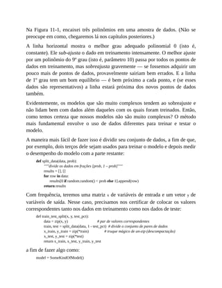 Na Figura 11-1, encaixei três polinômios em uma amostra de dados. (Não se
preocupe em como, chegaremos lá nos capítulos posteriores.)
A linha horizontal mostra o melhor grau adequado polinomial 0 (isto é,
constante). Ele sub-ajusta o dado em treinamento intensamente. O melhor ajuste
por um polinômio do 9º grau (isto é, parâmetro 10) passa por todos os pontos de
dados em treinamento, mas sobreajusta gravemente — se fossemos adquirir um
pouco mais de pontos de dados, provavelmente sairiam bem errados. E a linha
de 1º grau tem um bom equilíbrio — é bem próximo a cada ponto, e (se esses
dados são representativos) a linha estará próxima dos novos pontos de dados
também.
Evidentemente, os modelos que são muito complexos tendem ao sobreajuste e
não lidam bem com dados além daqueles com os quais foram treinados. Então,
como temos certeza que nossos modelos não são muito complexos? O método
mais fundamental envolve o uso de dados diferentes para treinar e testar o
modelo.
A maneira mais fácil de fazer isso é dividir seu conjunto de dados, a fim de que,
por exemplo, dois terços dele sejam usados para treinar o modelo e depois medir
o desempenho do modelo com a parte restante:
def split_data(data, prob):
"""divide os dados em frações [prob, 1 – prob]"""
results = [], []
for row in data:
results[0 if random.random() < prob else 1].append(row)
return results
Com frequência, teremos uma matriz x de variáveis de entrada e um vetor y de
variáveis de saída. Nesse caso, precisamos nos certificar de colocar os valores
correspondentes tanto nos dados em treinamento como nos dados de teste:
def train_test_split(x, y, test_pct):
data = zip(x, y) # par de valores correspondentes
train, test = split_data(data, 1 - test_pct) # divide o conjunto de pares de dados
x_train, y_train = zip(*train) # truque mágico de un-zip (descompactação)
x_test, y_test = zip(*test)
return x_train, x_test, y_train, y_test
a fim de fazer algo como:
model = SomeKindOfModel()
 