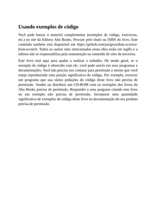 Usando exemplos de código
Você pode baixar o material complementar (exemplos de código, exercícios,
etc.) no site da Editora Alta Books. Procure pelo título ou ISBN do livro. Este
conteúdo também está disponível em https://github.com/joelgrus/data-science-
from-scratch. Todos os outros sites mencionados nesta obra estão em inglês e a
editora não se responsabiliza pela manutenção ou conteúdo de sites de terceiros.
Este livro está aqui para ajudar a realizar o trabalho. De modo geral, se o
exemplo de código é oferecido com ele, você pode usá-lo em seus programas e
documentações. Você não precisa nos contatar para permissão a menos que você
esteja reproduzindo uma porção significativa do código. Por exemplo, escrever
um programa que usa vários pedações do código deste livro não precisa de
permissão. Vender ou distribuir um CD-ROM com os exemplos dos livros da
Alta Books precisa de permissão. Responder a uma pergunta citando este livro
ou um exemplo não precisa de permissão. Incorporar uma quantidade
significativa de exemplos de código deste livro na documentação do seu produto
precisa de permissão.
 