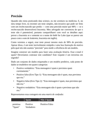 •
•
•
•
Precisão
Quando não estou praticando data science, eu me aventuro na medicina. E, no
meu tempo livre, eu inventei um teste simples, não-invasivo que pode ser feito
com um recém-nascido que prediz — com uma precisão maior que 98% — se o
recém-nascido desenvolverá leucemia. Meu advogado me convenceu de que o
teste não é patenteável, portanto compartilharei com você os detalhes aqui:
prever a leucemia se e somente se o nome do bebê for Luke (que se parece um
pouco com o som de leukemia, leucemia em inglês).
Como veremos a seguir, esse teste possui mesmo mais de 98% de precisão.
Apesar disso, é um teste incrivelmente estúpido e uma boa ilustração do motivo
pelo qual nós não usamos “precisão” para medir a eficiência de um modelo.
Imagine construir um modelo para fazer uma avaliação binária. Esse e-mail é
spam? Deveríamos contratar este candidato? Este viajante é um terrorista em
segredo?
Dado um conjunto de dados etiquetados e um modelo preditivo, cada ponto de
dados se estabelece em quatro categorias:
Positivo verdadeiro: “Esta mensagem é spam e previmos spam
corretamente.”
Positivo falso (Erro Tipo 1): “Esta mensagem não é spam, mas previmos
que era.”
Negativo falso (Erro Tipo 2): “Esta mensagem é spam, mas previmos que
não era.”
Negativo verdadeiro: “Esta mensagem não é spam e previmos que não
era.”
Representamos essa contagem em uma matriz de confusão:
Spam Não é Spam
premissa
“Spam”
Positivo
Verdadeiro
Positivo Falso
 