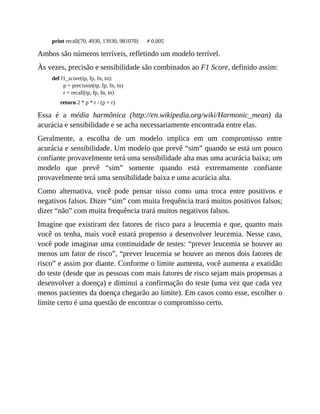 print recall(70, 4930, 13930, 981070) # 0.005
Ambos são números terríveis, refletindo um modelo terrível.
Às vezes, precisão e sensibilidade são combinados ao F1 Score, definido assim:
def f1_score(tp, fp, fn, tn):
p = precision(tp, fp, fn, tn)
r = recall(tp, fp, fn, tn)
return 2 * p * r / (p + r)
Essa é a média harmônica (http://en.wikipedia.org/wiki/Harmonic_mean) da
acurácia e sensibilidade e se acha necessariamente encontrada entre elas.
Geralmente, a escolha de um modelo implica em um compromisso entre
acurácia e sensibilidade. Um modelo que prevê “sim” quando se está um pouco
confiante provavelmente terá uma sensibilidade alta mas uma acurácia baixa; um
modelo que prevê “sim” somente quando está extremamente confiante
provavelmente terá uma sensibilidade baixa e uma acurácia alta.
Como alternativa, você pode pensar nisso como uma troca entre positivos e
negativos falsos. Dizer “sim” com muita frequência trará muitos positivos falsos;
dizer “não” com muita frequência trará muitos negativos falsos.
Imagine que existiram dez fatores de risco para a leucemia e que, quanto mais
você os tenha, mais você estará propenso a desenvolver leucemia. Nesse caso,
você pode imaginar uma continuidade de testes: “prever leucemia se houver ao
menos um fator de risco”, “prever leucemia se houver ao menos dois fatores de
risco” e assim por diante. Conforme o limite aumenta, você aumenta a exatidão
do teste (desde que as pessoas com mais fatores de risco sejam mais propensas a
desenvolver a doença) e diminui a confirmação do teste (uma vez que cada vez
menos pacientes da doença chegarão ao limite). Em casos como esse, escolher o
limite certo é uma questão de encontrar o compromisso certo.
 