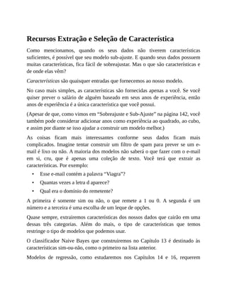 •
•
•
Recursos Extração e Seleção de Característica
Como mencionamos, quando os seus dados não tiverem características
suficientes, é possível que seu modelo sub-ajuste. E quando seus dados possuem
muitas características, fica fácil de sobreajustar. Mas o que são características e
de onde elas vêm?
Características são quaisquer entradas que fornecemos ao nosso modelo.
No caso mais simples, as características são fornecidas apenas a você. Se você
quiser prever o salário de alguém baseado em seus anos de experiência, então
anos de experiência é a única característica que você possui.
(Apesar de que, como vimos em “Sobreajuste e Sub-Ajuste” na página 142, você
também pode considerar adicionar anos como experiência ao quadrado, ao cubo,
e assim por diante se isso ajudar a construir um modelo melhor.)
As coisas ficam mais interessantes conforme seus dados ficam mais
complicados. Imagine tentar construir um filtro de spam para prever se um e-
mail é lixo ou não. A maioria dos modelos não saberá o que fazer com o e-mail
em si, cru, que é apenas uma coleção de texto. Você terá que extrair as
características. Por exemplo:
Esse e-mail contém a palavra “Viagra”?
Quantas vezes a letra d aparece?
Qual era o domínio do remetente?
A primeira é somente sim ou não, o que remete a 1 ou 0. A segunda é um
número e a terceira é uma escolha de um leque de opções.
Quase sempre, extrairemos características dos nossos dados que cairão em uma
dessas três categorias. Além do mais, o tipo de características que temos
restringe o tipo de modelos que podemos usar.
O classificador Naive Bayes que construiremos no Capítulo 13 é destinado às
características sim-ou-não, como o primeiro na lista anterior.
Modelos de regressão, como estudaremos nos Capítulos 14 e 16, requerem
 