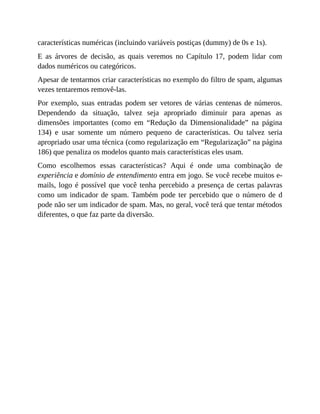 características numéricas (incluindo variáveis postiças (dummy) de 0s e 1s).
E as árvores de decisão, as quais veremos no Capítulo 17, podem lidar com
dados numéricos ou categóricos.
Apesar de tentarmos criar características no exemplo do filtro de spam, algumas
vezes tentaremos removê-las.
Por exemplo, suas entradas podem ser vetores de várias centenas de números.
Dependendo da situação, talvez seja apropriado diminuir para apenas as
dimensões importantes (como em “Redução da Dimensionalidade” na página
134) e usar somente um número pequeno de características. Ou talvez seria
apropriado usar uma técnica (como regularização em “Regularização” na página
186) que penaliza os modelos quanto mais características eles usam.
Como escolhemos essas características? Aqui é onde uma combinação de
experiência e domínio de entendimento entra em jogo. Se você recebe muitos e-
mails, logo é possível que você tenha percebido a presença de certas palavras
como um indicador de spam. Também pode ter percebido que o número de d
pode não ser um indicador de spam. Mas, no geral, você terá que tentar métodos
diferentes, o que faz parte da diversão.
 