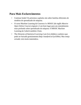 •
•
•
Para Mais Esclarecimentos
Continue lendo! Os próximos capítulos são sobre famílias diferentes de
modelos de aprendizado de máquina.
O curso Machine Learning da Coursera é o MOOC (do inglês Massive
Open Online Course) original e é um bom lugar para um entendimento
mais profundo sobre aprendizado de máquina. O MOOC Machine
Learning da Caltech também é bom.
The Elements of Statistical Learning é um livro didático canônico que
pode ser baixado gratuitamente (http://stanford.io/1ycOXbo). Mas esteja
avisado: tem muita matemática.
 