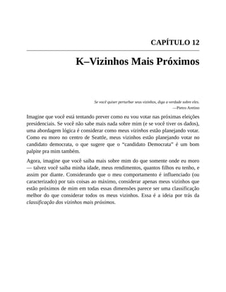 CAPÍTULO 12
K–Vizinhos Mais Próximos
Se você quiser perturbar seus vizinhos, diga a verdade sobre eles.
—Pietro Aretino
Imagine que você está tentando prever como eu vou votar nas próximas eleições
presidenciais. Se você não sabe mais nada sobre mim (e se você tiver os dados),
uma abordagem lógica é considerar como meus vizinhos estão planejando votar.
Como eu moro no centro de Seattle, meus vizinhos estão planejando votar no
candidato democrata, o que sugere que o “candidato Democrata” é um bom
palpite pra mim também.
Agora, imagine que você saiba mais sobre mim do que somente onde eu moro
— talvez você saiba minha idade, meus rendimentos, quantos filhos eu tenho, e
assim por diante. Considerando que o meu comportamento é influenciado (ou
caracterizado) por tais coisas ao máximo, considerar apenas meus vizinhos que
estão próximos de mim em todas essas dimensões parece ser uma classificação
melhor do que considerar todos os meus vizinhos. Essa é a ideia por trás da
classificação dos vizinhos mais próximos.
 
