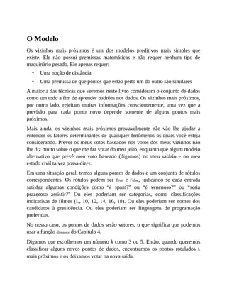•
•
O Modelo
Os vizinhos mais próximos é um dos modelos preditivos mais simples que
existe. Ele não possui premissas matemáticas e não requer nenhum tipo de
maquinário pesado. Ele apenas requer:
Uma noção de distância
Uma premissa de que pontos que estão perto um do outro são similares
A maioria das técnicas que veremos neste livro consideram o conjunto de dados
como um todo a fim de aprender padrões nos dados. Os vizinhos mais próximos,
por outro lado, rejeitam muitas informações conscientemente, uma vez que a
previsão para cada ponto novo depende somente de alguns pontos mais
próximos.
Mais ainda, os vizinhos mais próximos provavelmente não vão lhe ajudar a
entender os fatores determinantes de quaisquer fenômenos os quais você esteja
considerando. Prever os meus votos baseados nos votos dos meus vizinhos não
lhe diz muito sobre o que me faz votar do meu jeito, enquanto que algum modelo
alternativo que prevê meu voto baseado (digamos) no meu salário e no meu
estado civil talvez possa dizer.
Em uma situação geral, temos alguns pontos de dados e um conjunto de rótulos
correspondentes. Os rótulos podem ser True e False, indicando se cada entrada
satisfaz algumas condições como “é spam?” ou “é venenoso?” ou “seria
prazeroso assistir?” Ou eles poderiam ser categorias, como classificações
indicativas de filmes (L, 10, 12, 14, 16, 18). Ou eles poderiam ser nomes dos
candidatos à presidência. Ou eles poderiam ser linguagens de programação
preferidas.
No nosso caso, os pontos de dados serão vetores, o que significa que podemos
usar a função distance do Capítulo 4.
Digamos que escolhemos um número k como 3 ou 5. Então, quando queremos
classificar alguns novos pontos de dados, encontramos os pontos rotulados k
mais próximos e os deixamos votar na nova saída.
 