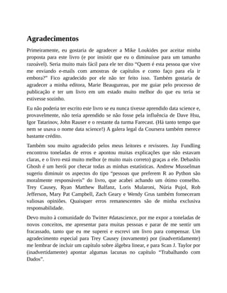 Agradecimentos
Primeiramente, eu gostaria de agradecer a Mike Loukides por aceitar minha
proposta para este livro (e por insistir que eu o diminuísse para um tamanho
razoável). Seria muito mais fácil para ele ter dito “Quem é esta pessoa que vive
me enviando e-mails com amostras de capítulos e como faço para ela ir
embora?” Fico agradecido por ele não ter feito isso. Também gostaria de
agradecer a minha editora, Marie Beaugureau, por me guiar pelo processo de
publicação e ter um livro em um estado muito melhor do que eu teria se
estivesse sozinho.
Eu não poderia ter escrito este livro se eu nunca tivesse aprendido data science e,
provavelmente, não teria aprendido se não fosse pela influência de Dave Hsu,
Igor Tatarinov, John Rauser e o restante da turma Farecast. (Há tanto tempo que
nem se usava o nome data science!) A galera legal da Coursera também merece
bastante crédito.
Também sou muito agradecido pelos meus leitores e revisores. Jay Fundling
encontrou toneladas de erros e apontou muitas explicações que não estavam
claras, e o livro está muito melhor (e muito mais correto) graças a ele. Debashis
Ghosh é um herói por checar todas as minhas estatísticas. Andrew Musselman
sugeriu diminuir os aspectos do tipo “pessoas que preferem R ao Python são
moralmente responsáveis” do livro, que acabei achando um ótimo conselho.
Trey Causey, Ryan Matthew Balfanz, Loris Mularoni, Núria Pujol, Rob
Jefferson, Mary Pat Campbell, Zach Geary e Wendy Grus também forneceram
valiosas opiniões. Quaisquer erros remanescentes são de minha exclusiva
responsabilidade.
Devo muito à comunidade do Twitter #datascience, por me expor a toneladas de
novos conceitos, me apresentar para muitas pessoas e parar de me sentir um
fracassado, tanto que eu me superei e escrevi um livro para compensar. Um
agradecimento especial para Trey Causey (novamente) por (inadvertidamente)
me lembrar de incluir um capítulo sobre álgebra linear, e para Scan J. Taylor por
(inadvertidamente) apontar algumas lacunas no capítulo “Trabalhando com
Dados”.
 