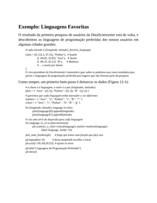 Exemplo: Linguagens Favoritas
O resultado da primeira pesquisa de usuários da DataSciencester está de volta, e
descobrimos as linguagens de programação preferidas dos nossos usuários em
algumas cidades grandes:
# cada entrada é ([longitude, latitude], favorite_language)
cities = [([-122.3, 47.53], "Python"), # Seattle
([ -96.85, 32.85], "Java"), # Austin
([ -89.33, 43.13], "R"), # Madison
# … e assim por diante
]
O vice-presidente do Envolvimento Comunitário quer saber se podemos usar esses resultados para
prever a linguagem de programação preferida para lugares que não fizeram parte da pesquisa.
Como sempre, um primeiro bom passo é demarcar os dados (Figura 12-1):
# a chave é a linguagem, o valor é o par (longitudes, latitudes)
plots = { "Java" : ([], []), "Python" : ([], []), "R" : ([], []) }
# queremos que cada linguagem tenha marcador e cor diferentes
markers = { "Java" : "o", "Python" : "s", "R" : "^" }
colors = { "Java" : "r", "Python" : "b", "R" : "g" }
for (longitude, latitude), language in cities:
plots[language][0].append(longitude)
plots[language][1].append(latitude)
# cria uma série de dispersão para cada linguagem
for language, (x, y) in plots.iteritems():
plt.scatter(x, y, color=colors[language], marker=markers[language],
label=language, zorder=10)
plot_state_borders(plt) # finge que temos uma função que faça isso
plt.legend(loc=0) # deixa matplotlib escolher o local
plt.axis([-130,-60,20,55]) # ajusta os eixos
plt.title("Linguagens de Programação Preferidas")
plt.show()
 