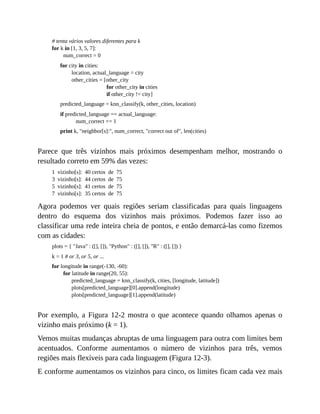 # tenta vários valores diferentes para k
for k in [1, 3, 5, 7]:
num_correct = 0
for city in cities:
location, actual_language = city
other_cities = [other_city
for other_city in cities
if other_city != city]
predicted_language = knn_classify(k, other_cities, location)
if predicted_language == actual_language:
num_correct += 1
print k, "neighbor[s]:", num_correct, "correct out of", len(cities)
Parece que três vizinhos mais próximos desempenham melhor, mostrando o
resultado correto em 59% das vezes:
1 vizinho[s]: 40 certos de 75
3 vizinho[s]: 44 certos de 75
5 vizinho[s]: 41 certos de 75
7 vizinho[s]: 35 certos de 75
Agora podemos ver quais regiões seriam classificadas para quais linguagens
dentro do esquema dos vizinhos mais próximos. Podemos fazer isso ao
classificar uma rede inteira cheia de pontos, e então demarcá-las como fizemos
com as cidades:
plots = { "Java" : ([], []), "Python" : ([], []), "R" : ([], []) }
k = 1 # or 3, or 5, or ...
for longitude in range(-130, -60):
for latitude in range(20, 55):
predicted_language = knn_classify(k, cities, [longitude, latitude])
plots[predicted_language][0].append(longitude)
plots[predicted_language][1].append(latitude)
Por exemplo, a Figura 12-2 mostra o que acontece quando olhamos apenas o
vizinho mais próximo (k = 1).
Vemos muitas mudanças abruptas de uma linguagem para outra com limites bem
acentuados. Conforme aumentamos o número de vizinhos para três, vemos
regiões mais flexíveis para cada linguagem (Figura 12-3).
E conforme aumentamos os vizinhos para cinco, os limites ficam cada vez mais
 