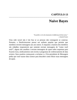 CAPÍTULO 13
Naive Bayes
“Eu prefiro o erro do entusiasmo à indiferença do bom senso.”
—Anatole France
Uma rede social não é tão boa se as pessoas não conseguem se conectar.
Portanto, a DataSciencester possui um atributo popular que permite que
membros enviem mensagens uns aos outros. E enquanto a maioria dos membros
são cidadãos responsáveis que somente enviam mensagens de “como você
está?”, alguns são canalhas e enviam mensagens de spam sobre esquemas para
ficarem ricos, medicamentos sem receita e programas de credenciamento de data
science. Seus usuários começaram a reclamar e a Vice-presidente de Mensagem
pediu que você usasse data science para descobrir como filtrar essas mensagens
de spam.
 