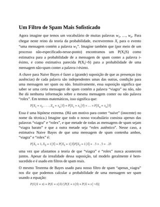 Um Filtro de Spam Mais Sofisticado
Agora imagine que temos um vocabulário de muitas palavras w1, …, wn. Para
chegar neste reino da teoria da probabilidade, escreveremos Xi para o evento
“uma mensagem contém a palavra w1”. Imagine também que (por meio de um
processo não-especificado-nesse-ponto) encontramos um P(Xi|S) como
estimativa para a probabilidade de a mensagem de spam conter a palavra i-
ésimo, e como estimativa parecida P(Xi|¬S) para a probabilidade de uma
mensagem não-spam conter a palavra i-ésimo.
A chave para Naive Bayes é fazer a (grande) suposição de que as presenças (ou
ausências) de cada palavra são independentes umas das outras, condição para
uma mensagem ser spam ou não. Intuitivamente, essa suposição significa que
saber se uma certa mensagem de spam contém a palavra “viagra” ou não, não
lhe dá nenhuma informação sobre a mesma mensagem conter ou não palavra
“rolex”. Em termos matemáticos, isso significa que:
Essa é uma hipótese extrema. (Há um motivo para conter “naive” (inocente) no
nome da técnica.) Imagine que todo o nosso vocabulário consista apenas das
palavras “viagra” e “rolex”, e que metade de todas as mensagens de spam sejam
“viagra barato” e que a outra metade seja “rolex autêntico”. Nesse caso, a
estimativa Naive Bayes de que uma mensagem de spam contenha ambos,
“viagra” e “rolex” é:
uma vez que afastamos a teoria de que “viagra” e “rolex” nunca acontecem
juntos. Apesar da irrealidade dessa suposição, tal modelo geralmente é bem-
sucedido e é usado em filtros de spam reais.
O mesmo Teorema de Bayes usado para nosso filtro de spam “apenas_viagra”
nos diz que podemos calcular a probabilidade de uma mensagem ser spam
usando a equação:
 