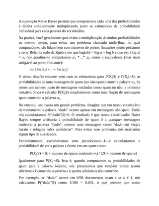 A suposição Naive Bayes permite que computemos cada uma das probabilidades
à direita simplesmente multiplicando junto as estimativas de probabilidade
individual para cada palavra do vocabulário.
Na prática, você geralmente quer evitar a multiplicação de muitas probabilidades
ao mesmo tempo, para evitar um problema chamado underflow, no qual
computadores não lidam bem com números de pontos flutuantes muito próximos
a zero. Relembrando da álgebra em que log(ab) = log a + log b e que exp (log x)
= x, nós geralmente computamos p1 *…* pn como o equivalente (mas mais
amigável ao ponto flutuante):
O único desafio restante vem com as estimativas para P(Xi|S) e P(Xi|¬S), as
probabilidades de uma mensagem de spam (ou não-spam) conter a palavra wi. Se
temos um número justo de mensagens rotuladas como spam ou não, a primeira
tentativa óbvia é calcular P(Xi|S) simplesmente como uma fração de mensagens
spam contendo a palavra wi.
No entanto, isso causa um grande problema. Imagine que em nosso vocabulário
de treinamento a palavra “dado” ocorra apenas em mensagens não-spam. Então
nós calcularíamos P(“dado”|S)=0. O resultado é que nosso classificador Naive
Bayes sempre atribuiria a probabilidade de spam 0 a qualquer mensagem
contendo a palavra “dado”, mesmo uma mensagem como “dado em viagra
barato e relógios rolex autênticos”. Para evitar esse problema, nós usaríamos
algum tipo de suavizador.
Particularmente, escolheríamos uma pseudocount—k—e calcularíamos a
probabilidade de ver a palavra i-ésimo em um spam como:
P(Xi|S) = (k + número de spams contendo wi) / (2k + número de spams)
Igualmente para P(Xi|¬S). Isso é, quando computamos as probabilidades de
spam para a palavra i-ésimo, nós presumimos que também vimos spams
adicionais k contendo a palavra e k spams adicionais não contendo.
Por exemplo, se “dado” ocorre em 0/98 documentos spam e se k é 1, nós
calculamos P(“dado”|S) como 1/100 = 0,001, o que permite que nosso
 