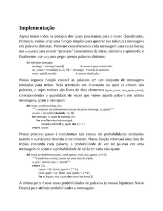 Implementação
Agora temos todos os pedaços dos quais precisamos para o nosso classificador.
Primeiro, vamos criar uma função simples para quebrar (ou tokenize) mensagens
em palavras distintas. Primeiro converteremos cada mensagem para caixa baixa;
use re.findall() para extrair “palavras” consistentes de letras, números e apóstrofo; e
finalmente, use set() para pegar apenas palavras distintas:
def tokenize(message):
message = message.lower() # converte para minúsculas
all_words = re.findall("[a-z0-9']+", message) # extrai as palavras
return set(all_words) # remove duplicadas
Nossa segunda função contará as palavras em um conjunto de mensagens
rotuladas para treino. Será retornado um dicionário no qual as chaves são
palavras, e cujos valores são listas de dois elementos [spam_count, non_spam_count],
correspondentes a quantidade de vezes que vimos aquela palavra em ambas
mensagens, spam e não-spam:
def count_words(training_set):
"""o conjunto em treinamento consiste de pares (message, is_spam)"""
counts = defaultdict(lambda: [0, 0])
for message, is_spam in training_set:
for word in tokenize(message):
counts[word][0 if is_spam else 1] += 1
return counts
Nosso próximo passo é transformar tais contas em probabilidades estimadas
usando o suavizador descrito anteriormente. Nossa função retornará uma lista de
triplas contendo cada palavra, a probabilidade de ver tal palavra em uma
mensagem de spam e a probabilidade de vê-la em uma não-spam:
def word_probabilities(counts, total_spams, total_non_spams, k=0.5):
"""transforma o word_counts em uma lista de triplas
w, p(w | spam) e p(w | ~spam)"""
return [(w,
(spam + k) / (total_spams + 2 * k),
(non_spam + k) / (total_non_spams + 2 * k))
for w, (spam, non_spam) in counts.iteritems()]
A última parte é usar essas probabilidades de palavras (e nossas hipóteses Naive
Bayes) para atribuir probabilidades a mensagens:
 