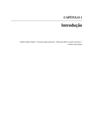 CAPÍTULO 1
Introdução
“Dados! Dados! Dados!” ele gritou impacientemente. “Não posso fabricar tijolos sem barro.”
—Arthur Conan Doyle
 