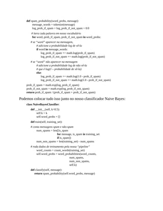 def spam_probability(word_probs, message):
message_words = tokenize(message)
log_prob_if_spam = log_prob_if_not_spam = 0.0
# itera cada palavra em nosso vocabulário
for word, prob_if_spam, prob_if_not_spam in word_probs:
# se “word” aparecer na mensagem,
# adicione a probabilidade log de vê-la
if word in message_words:
log_prob_if_spam += math.log(prob_if_spam)
log_prob_if_not_spam += math.log(prob_if_not_spam)
# se “word” não aparecer na mensagem
# adicione a probabilidade log de não vê-la
# que é log(1 – probabilidade de vê-la)
else:
log_prob_if_spam += math.log(1.0 - prob_if_spam)
log_prob_if_not_spam += math.log(1.0 - prob_if_not_spam)
prob_if_spam = math.exp(log_prob_if_spam)
prob_if_not_spam = math.exp(log_prob_if_not_spam)
return prob_if_spam / (prob_if_spam + prob_if_not_spam)
Podemos colocar tudo isso junto no nosso classificador Naive Bayes:
class NaiveBayesClassifier:
def __init__(self, k=0.5):
self.k = k
self.word_probs = []
def train(self, training_set):
# conta mensagens spam e não-spam
num_spams = len([is_spam
for message, is_spam in training_set
if is_spam])
num_non_spams = len(training_set) - num_spams
# roda dados de treinamento pela nossa “pipeline”
word_counts = count_words(training_set)
self.word_probs = word_probabilities(word_counts,
num_spams,
num_non_spams,
self.k)
def classify(self, message):
return spam_probability(self.word_probs, message)
 
