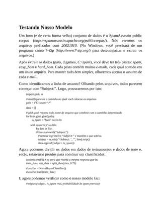 Testando Nosso Modelo
Um bom (e de certa forma velho) conjunto de dados é o SpamAssassin public
corpus (https://spamassassin.apache.org/publiccorpus/). Nós veremos os
arquivos prefixados com 20021010. (No Windows, você precisará de um
programa como 7-Zip (http://www.7-zip.org/) para descompactar e extrair os
arquivos.)
Após extrair os dados (para, digamos, C:spam), você deve ter três pastas: spam,
easy_ham e hard_ham. Cada pasta contém muitos e-mails, cada qual contido em
um único arquivo. Para manter tudo bem simples, olharemos apenas o assunto de
cada e-mail.
Como identificamos a linha de assunto? Olhando pelos arquivos, todos parecem
começar com “Subject:”. Logo, procuraremos por isto:
import glob, re
# modifique com o caminho no qual você colocou os arquivos
path = r"C:spam**"
data = []
# glob.glob retorna todo nome de arquivo que combine com o caminho determinado
for fn in glob.glob(path):
is_spam = "ham" not in fn
with open(fn,'r') as file:
for line in file:
if line.startswith("Subject:"):
# remove o primeiro “Subject:” e mantém o que sobrou
subject = re.sub(r"^Subject: ", "", line).strip()
data.append((subject, is_spam))
Agora podemos dividir os dados em dados de treinamentos e dados de teste e,
então, estaremos prontos para construir um classificador:
random.seed(0) # só para que receba a mesma resposta que eu
train_data, test_data = split_data(data, 0.75)
classifier = NaiveBayesClassifier()
classifier.train(train_data)
E agora podemos verificar como o nosso modelo faz:
# triplas (subject, is_spam real, probabilidade de spam previsto)
 