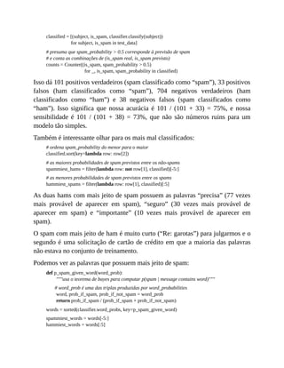 classified = [(subject, is_spam, classifier.classify(subject))
for subject, is_spam in test_data]
# presuma que spam_probability > 0.5 corresponde à previsão de spam
# e conta as combinações de (is_spam real, is_spam previsto)
counts = Counter((is_spam, spam_probability > 0.5)
for _, is_spam, spam_probability in classified)
Isso dá 101 positivos verdadeiros (spam classificado como “spam”), 33 positivos
falsos (ham classificados como “spam”), 704 negativos verdadeiros (ham
classificados como “ham”) e 38 negativos falsos (spam classificados como
“ham”). Isso significa que nossa acurácia é 101 / (101 + 33) = 75%, e nossa
sensibilidade é 101 / (101 + 38) = 73%, que não são números ruins para um
modelo tão simples.
Também é interessante olhar para os mais mal classificados:
# ordena spam_probability do menor para o maior
classified.sort(key=lambda row: row[2])
# as maiores probabilidades de spam previstos entre os não-spams
spammiest_hams = filter(lambda row: not row[1], classified)[-5:]
# as menores probabilidades de spam previstos entre os spams
hammiest_spams = filter(lambda row: row[1], classified)[:5]
As duas hams com mais jeito de spam possuem as palavras “precisa” (77 vezes
mais provável de aparecer em spam), “seguro” (30 vezes mais provável de
aparecer em spam) e “importante” (10 vezes mais provável de aparecer em
spam).
O spam com mais jeito de ham é muito curto (“Re: garotas”) para julgarmos e o
segundo é uma solicitação de cartão de crédito em que a maioria das palavras
não estava no conjunto de treinamento.
Podemos ver as palavras que possuem mais jeito de spam:
def p_spam_given_word(word_prob):
"""usa o teorema de bayes para computar p(spam | message contains word)"""
# word_prob é uma das triplas produzidas por word_probabilities
word, prob_if_spam, prob_if_not_spam = word_prob
return prob_if_spam / (prob_if_spam + prob_if_not_spam)
words = sorted(classifier.word_probs, key=p_spam_given_word)
spammiest_words = words[-5:]
hammiest_words = words[:5]
 