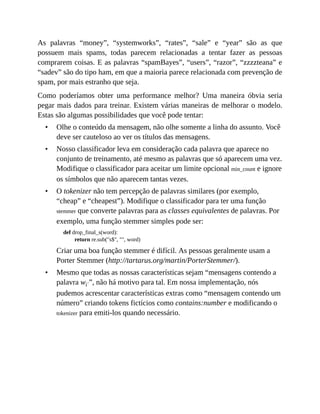 •
•
•
•
As palavras “money”, “systemworks”, “rates”, “sale” e “year” são as que
possuem mais spams, todas parecem relacionadas a tentar fazer as pessoas
comprarem coisas. E as palavras “spamBayes”, “users”, “razor”, “zzzzteana” e
“sadev” são do tipo ham, em que a maioria parece relacionada com prevenção de
spam, por mais estranho que seja.
Como poderíamos obter uma performance melhor? Uma maneira óbvia seria
pegar mais dados para treinar. Existem várias maneiras de melhorar o modelo.
Estas são algumas possibilidades que você pode tentar:
Olhe o conteúdo da mensagem, não olhe somente a linha do assunto. Você
deve ser cauteloso ao ver os títulos das mensagens.
Nosso classificador leva em consideração cada palavra que aparece no
conjunto de treinamento, até mesmo as palavras que só aparecem uma vez.
Modifique o classificador para aceitar um limite opcional min_count e ignore
os símbolos que não aparecem tantas vezes.
O tokenizer não tem percepção de palavras similares (por exemplo,
“cheap” e “cheapest”). Modifique o classificador para ter uma função
stemmer que converte palavras para as classes equivalentes de palavras. Por
exemplo, uma função stemmer simples pode ser:
def drop_final_s(word):
return re.sub("s$", "", word)
Criar uma boa função stemmer é difícil. As pessoas geralmente usam a
Porter Stemmer (http://tartarus.org/martin/PorterStemmer/).
Mesmo que todas as nossas características sejam “mensagens contendo a
palavra wi´”, não há motivo para tal. Em nossa implementação, nós
pudemos acrescentar características extras como “mensagem contendo um
número” criando tokens fictícios como contains:number e modificando o
tokenizer para emiti-los quando necessário.
 