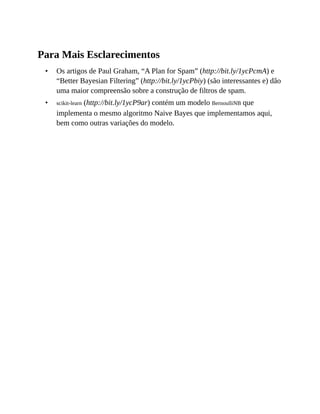 •
•
Para Mais Esclarecimentos
Os artigos de Paul Graham, “A Plan for Spam” (http://bit.ly/1ycPcmA) e
“Better Bayesian Filtering” (http://bit.ly/1ycPbiy) (são interessantes e) dão
uma maior compreensão sobre a construção de filtros de spam.
scikit-learn (http://bit.ly/1ycP9ar) contém um modelo BernoulliNB que
implementa o mesmo algoritmo Naive Bayes que implementamos aqui,
bem como outras variações do modelo.
 