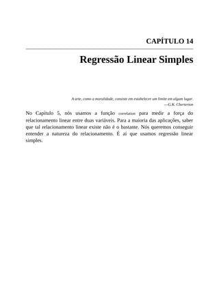 CAPÍTULO 14
Regressão Linear Simples
A arte, como a moralidade, consiste em estabelecer um limite em algum lugar.
—G.K. Cherterton
No Capítulo 5, nós usamos a função correlation para medir a força do
relacionamento linear entre duas variáveis. Para a maioria das aplicações, saber
que tal relacionamento linear existe não é o bastante. Nós queremos conseguir
entender a natureza do relacionamento. É aí que usamos regressão linear
simples.
 