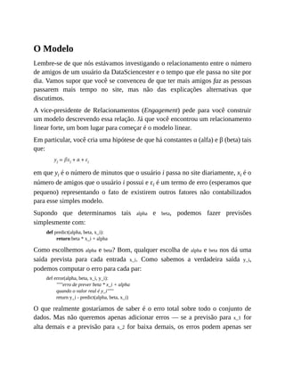 O Modelo
Lembre-se de que nós estávamos investigando o relacionamento entre o número
de amigos de um usuário da DataSciencester e o tempo que ele passa no site por
dia. Vamos supor que você se convenceu de que ter mais amigos faz as pessoas
passarem mais tempo no site, mas não das explicações alternativas que
discutimos.
A vice-presidente de Relacionamentos (Engagement) pede para você construir
um modelo descrevendo essa relação. Já que você encontrou um relacionamento
linear forte, um bom lugar para começar é o modelo linear.
Em particular, você cria uma hipótese de que há constantes α (alfa) e β (beta) tais
que:
em que yi é o número de minutos que o usuário i passa no site diariamente, xi é o
número de amigos que o usuário i possui e εi é um termo de erro (esperamos que
pequeno) representando o fato de existirem outros fatores não contabilizados
para esse simples modelo.
Supondo que determinamos tais alpha e beta, podemos fazer previsões
simplesmente com:
def predict(alpha, beta, x_i):
return beta * x_i + alpha
Como escolhemos alpha e beta? Bom, qualquer escolha de alpha e beta nos dá uma
saída prevista para cada entrada x_i. Como sabemos a verdadeira saída y_i,
podemos computar o erro para cada par:
def error(alpha, beta, x_i, y_i):
"""erro de prever beta * x_i + alpha
quando o valor real é y_i"""
return y_i - predict(alpha, beta, x_i)
O que realmente gostaríamos de saber é o erro total sobre todo o conjunto de
dados. Mas não queremos apenas adicionar erros — se a previsão para x_1 for
alta demais e a previsão para x_2 for baixa demais, os erros podem apenas ser
 