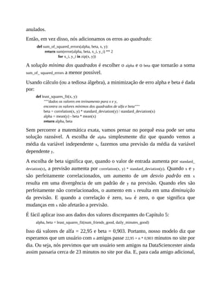 anulados.
Então, em vez disso, nós adicionamos os erros ao quadrado:
def sum_of_squared_errors(alpha, beta, x, y):
return sum(error(alpha, beta, x_i, y_i) ** 2
for x_i, y_i in zip(x, y))
A solução mínima dos quadrados é escolher o alpha e o beta que tornarão a soma
sum_of_ squared_errors a menor possível.
Usando cálculo (ou a tediosa álgebra), a minimização de erro alpha e beta é dada
por:
def least_squares_fit(x, y):
"""dados os valores em treinamento para x e y,
encontra os valores mínimos dos quadrados de alfa e beta"""
beta = correlation(x, y) * standard_deviation(y) / standard_deviation(x)
alpha = mean(y) - beta * mean(x)
return alpha, beta
Sem percorrer a matemática exata, vamos pensar no porquê essa pode ser uma
solução razoável. A escolha de alpha simplesmente diz que quando vemos a
média da variável independente x, fazemos uma previsão da média da variável
dependente y.
A escolha de beta significa que, quando o valor de entrada aumenta por standard_
deviation(x), a previsão aumenta por correlation(x, y) * standard_deviation(y). Quando x e y
são perfeitamente correlacionados, um aumento de um desvio padrão em x
resulta em uma divergência de um padrão de y na previsão. Quando eles são
perfeitamente não correlacionados, o aumento em x resulta em uma diminuição
da previsão. E quando a correlação é zero, beta é zero, o que significa que
mudanças em x não afetarão a previsão.
É fácil aplicar isso aos dados dos valores discrepantes do Capítulo 5:
alpha, beta = least_squares_fit(num_friends_good, daily_minutes_good)
Isso dá valores de alfa = 22,95 e beta = 0,903. Portanto, nosso modelo diz que
esperamos que um usuário com n amigos passe 22,95 + n * 0,903 minutos no site por
dia. Ou seja, nós previmos que um usuário sem amigos na DataSciencester ainda
assim passaria cerca de 23 minutos no site por dia. E, para cada amigo adicional,
 