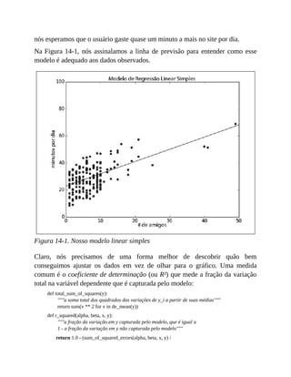 nós esperamos que o usuário gaste quase um minuto a mais no site por dia.
Na Figura 14-1, nós assinalamos a linha de previsão para entender como esse
modelo é adequado aos dados observados.
Figura 14-1. Nosso modelo linear simples
Claro, nós precisamos de uma forma melhor de descobrir quão bem
conseguimos ajustar os dados em vez de olhar para o gráfico. Uma medida
comum é o coeficiente de determinação (ou R²) que mede a fração da variação
total na variável dependente que é capturada pelo modelo:
def total_sum_of_squares(y):
"""a soma total dos quadrados das variações de y_i a partir de suas médias"""
return sum(v ** 2 for v in de_mean(y))
def r_squared(alpha, beta, x, y):
"""a fração da variação em y capturada pelo modelo, que é igual a
1 - a fração da variação em y não capturada pelo modelo"""
return 1.0 - (sum_of_squared_errors(alpha, beta, x, y) /
 