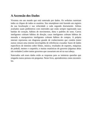 A Ascensão dos Dados
Vivemos em um mundo que está soterrado por dados. Os websites rastreiam
todos os cliques de todos os usuários. Seu smartphone está fazendo um registro
da sua localização e sua velocidade a cada segundo diariamente. Atletas
avaliados usam pedômetros com esteroides que estão sempre registrando suas
batidas do coração, hábitos de movimentos, dieta e padrões do sono. Carros
inteligentes coletam hábitos de direção, casas inteligentes coletam hábitos de
moradia e marqueteiros inteligentes coletam hábitos de compra. A própria
internet representa um diagrama grande de conhecimento que contém (entre
outras coisas) uma enorme enciclopédia de referências cruzadas: bases de dados
específicos de domínio sobre filmes, música, resultados de esportes, máquinas
de pinball, memes e coquetéis; e muitas estatísticas do governo (algumas delas
são verdades!) sobre tantos governos que causariam um nó na sua cabeça.
Soterrados sob esses dados estão as respostas para as inúmeras questões que
ninguém nunca pensou em perguntar. Neste livro, aprenderemos como encontrá-
las.
 