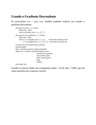 Usando o Gradiente Descendente
Se escrevermos theta = [alpha, beta], também podemos resolver isso usando o
gradiente descendente:
def squared_error(x_i, y_i, theta):
alpha, beta = theta
return error(alpha, beta, x_i, y_i) ** 2
def squared_error_gradient(x_i, y_i, theta):
alpha, beta = theta
return [-2 * error(alpha, beta, x_i, y_i), # derivada de alpha parcial
-2 * error(alpha, beta, x_i, y_i) * x_i] # derivada de beta parcial
# escolhe um valor aleatório para começar
random.seed(0)
theta = [random.random(), random.random()]
alpha, beta = minimize_stochastic(squared_error,
squared_error_gradient,
num_friends_good,
daily_minutes_good,
theta,
0.0001)
print alpha, beta
Usando os mesmos dados nós conseguimos alpha = 22,93, beta = 0,905, que são
muito próximos das respostas corretas.
 
