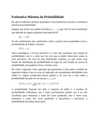 Estimativa Máxima da Probabilidade
Por que escolhemos mínimos quadrados? Uma justificativa envolve a estimativa
máxima da probabilidade.
Imagine que temos um modelo de dados v1, …, vn que vem de uma distribuição
que depende de algum parâmetro desconhecido θ:
Se não soubéssemos teta, poderíamos voltar e pensar nessa quantidade como a
probabilidade de θ dada a amostra:
Nessa abordagem, o θ mais provável é o valor que maximiza essa função de
probabilidade; isto é, o valor que faz com que os dados observados sejam os
mais prováveis. No caso de uma distribuição contínua, na qual temos uma
função de distribuição de probabilidade no lugar de uma função de massa de
probabilidade, nós podemos fazer a mesma coisa.
De volta à regressão. Uma suposição que geralmente é feita sobre o modelo de
regressão simples é que os erros de regressão são normalmente distribuídos com
média 0 e algum (conhecido) desvio padrão σ. Se esse for o caso, então a
probabilidade baseada em ver um par (x_i, y_i) é:
A probabilidade baseada em todo o conjunto de dados é o produto de
probabilidades individuais, que é maior precisamente quando alpha e beta são
escolhidos para minimizar a soma dos erros quadrados. Isto é, nesse caso,
minimizar a soma dos erros quadrados é equivalente a maximizar a
probabilidade dos dados observados.
 