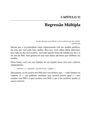CAPÍTULO 15
Regressão Múltipla
Eu não olho para um problema e coloco variáveis que não o afetam.
—Bill Parcells
Mesmo que a vice-presidente esteja impressionada com seu modelo preditivo,
ela acha que você pode fazer melhor. Para isso, você colheu dados adicionais:
para cada um dos seus usuários, você sabe quantas horas ele trabalha por dia e se
ele tem um PhD. Você gostaria de usar esses dados adicionais para melhorar seu
modelo.
Desta forma, você cria uma hipótese de um modelo linear com mais variáveis
independentes:
Obviamente, se um usuário tem PhD não é um número, mas — como falamos no
Capítulo 11 — nós podemos introduzir uma variável fictícia igual a 1 para
usuários com PhD e 0 para usuários sem PhD, o que é tão numérico quanto as
outras variáveis.
 