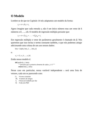 O Modelo
Lembre-se de que no Capítulo 14 nós adaptamos um modelo da forma:
Agora imagine que cada entrada xi não é um único número mas um vetor de k
números xi1, …, xik. O modelo de regressão múltipla presume que:
Em regressão múltipla o vetor de parâmetros geralmente é chamado de β. Nós
queremos que isso inclua o termo constante também, o que nós podemos atingir
adicionando uma coluna de uns aos nossos dados:
beta = [alpha, beta_1, ..., beta_k]
e:
x_i = [1, x_i1, ..., x_ik]
Então nosso modelo é:
def predict(x_i, beta):
"""presume que o primeiro elemento de cada x_i é 1"""
return dot(x_i, beta)
Nesse caso em particular, nossa variável independente x será uma lista de
vetores, cada um se parecendo com:
[1, # termo constante
49, # número de amigos
4, # horas de trabalho por dia
0] # não tem PhD
 