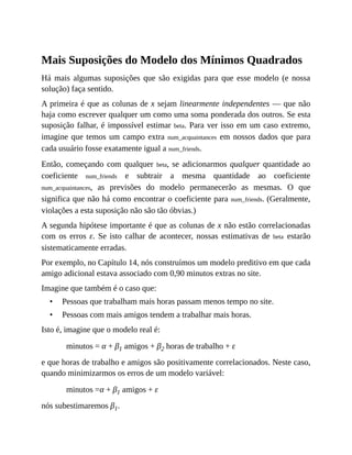 •
•
Mais Suposições do Modelo dos Mínimos Quadrados
Há mais algumas suposições que são exigidas para que esse modelo (e nossa
solução) faça sentido.
A primeira é que as colunas de x sejam linearmente independentes — que não
haja como escrever qualquer um como uma soma ponderada dos outros. Se esta
suposição falhar, é impossível estimar beta. Para ver isso em um caso extremo,
imagine que temos um campo extra num_acquaintances em nossos dados que para
cada usuário fosse exatamente igual a num_friends.
Então, começando com qualquer beta, se adicionarmos qualquer quantidade ao
coeficiente num_friends e subtrair a mesma quantidade ao coeficiente
num_acquaintances, as previsões do modelo permanecerão as mesmas. O que
significa que não há como encontrar o coeficiente para num_friends. (Geralmente,
violações a esta suposição não são tão óbvias.)
A segunda hipótese importante é que as colunas de x não estão correlacionadas
com os erros ε. Se isto calhar de acontecer, nossas estimativas de beta estarão
sistematicamente erradas.
Por exemplo, no Capítulo 14, nós construímos um modelo preditivo em que cada
amigo adicional estava associado com 0,90 minutos extras no site.
Imagine que também é o caso que:
Pessoas que trabalham mais horas passam menos tempo no site.
Pessoas com mais amigos tendem a trabalhar mais horas.
Isto é, imagine que o modelo real é:
minutos = α + β1 amigos + β2 horas de trabalho + ε
e que horas de trabalho e amigos são positivamente correlacionados. Neste caso,
quando minimizarmos os erros de um modelo variável:
minutos =α + β1 amigos + ε
nós subestimaremos β1.
 
