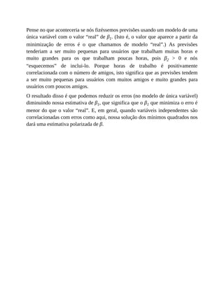 Pense no que aconteceria se nós fizéssemos previsões usando um modelo de uma
única variável com o valor “real” de β1. (Isto é, o valor que aparece a partir da
minimização de erros é o que chamamos de modelo “real”.) As previsões
tenderiam a ser muito pequenas para usuários que trabalham muitas horas e
muito grandes para os que trabalham poucas horas, pois β2 > 0 e nós
“esquecemos” de inclui-lo. Porque horas de trabalho é positivamente
correlacionada com o número de amigos, isto significa que as previsões tendem
a ser muito pequenas para usuários com muitos amigos e muito grandes para
usuários com poucos amigos.
O resultado disso é que podemos reduzir os erros (no modelo de única variável)
diminuindo nossa estimativa de β1, que significa que o β1 que minimiza o erro é
menor do que o valor “real”. E, em geral, quando variáveis independentes são
correlacionadas com erros como aqui, nossa solução dos mínimos quadrados nos
dará uma estimativa polarizada de β.
 