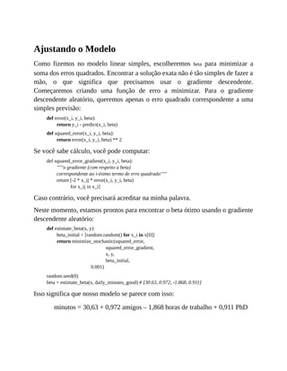 Ajustando o Modelo
Como fizemos no modelo linear simples, escolheremos beta para minimizar a
soma dos erros quadrados. Encontrar a solução exata não é tão simples de fazer a
mão, o que significa que precisamos usar o gradiente descendente.
Começaremos criando uma função de erro a minimizar. Para o gradiente
descendente aleatório, queremos apenas o erro quadrado correspondente a uma
simples previsão:
def error(x_i, y_i, beta):
return y_i - predict(x_i, beta)
def squared_error(x_i, y_i, beta):
return error(x_i, y_i, beta) ** 2
Se você sabe cálculo, você pode computar:
def squared_error_gradient(x_i, y_i, beta):
"""o gradiente (com respeito a beta)
correspondente ao i-ésimo termo de erro quadrado"""
return [-2 * x_ij * error(x_i, y_i, beta)
for x_ij in x_i]
Caso contrário, você precisará acreditar na minha palavra.
Neste momento, estamos prontos para encontrar o beta ótimo usando o gradiente
descendente aleatório:
def estimate_beta(x, y):
beta_initial = [random.random() for x_i in x[0]]
return minimize_stochastic(squared_error,
squared_error_gradient,
x, y,
beta_initial,
0.001)
random.seed(0)
beta = estimate_beta(x, daily_minutes_good) # [30.63, 0.972, -1.868, 0.911]
Isso significa que nosso modelo se parece com isso:
minutos = 30,63 + 0,972 amigos – 1,868 horas de trabalho + 0,911 PhD
 