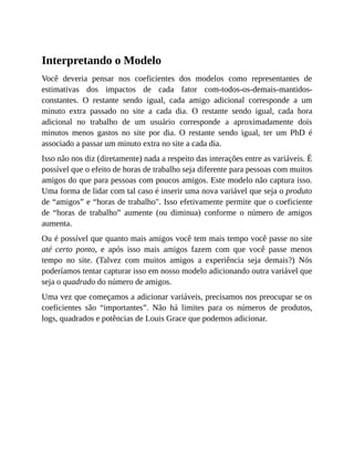 Interpretando o Modelo
Você deveria pensar nos coeficientes dos modelos como representantes de
estimativas dos impactos de cada fator com-todos-os-demais-mantidos-
constantes. O restante sendo igual, cada amigo adicional corresponde a um
minuto extra passado no site a cada dia. O restante sendo igual, cada hora
adicional no trabalho de um usuário corresponde a aproximadamente dois
minutos menos gastos no site por dia. O restante sendo igual, ter um PhD é
associado a passar um minuto extra no site a cada dia.
Isso não nos diz (diretamente) nada a respeito das interações entre as variáveis. É
possível que o efeito de horas de trabalho seja diferente para pessoas com muitos
amigos do que para pessoas com poucos amigos. Este modelo não captura isso.
Uma forma de lidar com tal caso é inserir uma nova variável que seja o produto
de “amigos” e “horas de trabalho". Isso efetivamente permite que o coeficiente
de “horas de trabalho” aumente (ou diminua) conforme o número de amigos
aumenta.
Ou é possível que quanto mais amigos você tem mais tempo você passe no site
até certo ponto, e após isso mais amigos fazem com que você passe menos
tempo no site. (Talvez com muitos amigos a experiência seja demais?) Nós
poderíamos tentar capturar isso em nosso modelo adicionando outra variável que
seja o quadrado do número de amigos.
Uma vez que começamos a adicionar variáveis, precisamos nos preocupar se os
coeficientes são “importantes”. Não há limites para os números de produtos,
logs, quadrados e potências de Louis Grace que podemos adicionar.
 