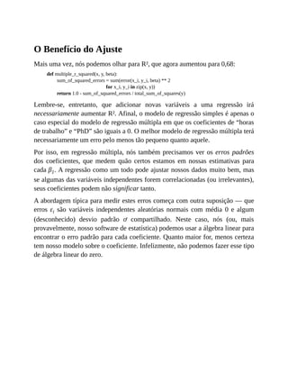 O Benefício do Ajuste
Mais uma vez, nós podemos olhar para R², que agora aumentou para 0,68:
def multiple_r_squared(x, y, beta):
sum_of_squared_errors = sum(error(x_i, y_i, beta) ** 2
for x_i, y_i in zip(x, y))
return 1.0 - sum_of_squared_errors / total_sum_of_squares(y)
Lembre-se, entretanto, que adicionar novas variáveis a uma regressão irá
necessariamente aumentar R². Afinal, o modelo de regressão simples é apenas o
caso especial do modelo de regressão múltipla em que os coeficientes de “horas
de trabalho” e “PhD” são iguais a 0. O melhor modelo de regressão múltipla terá
necessariamente um erro pelo menos tão pequeno quanto aquele.
Por isso, em regressão múltipla, nós também precisamos ver os erros padrões
dos coeficientes, que medem quão certos estamos em nossas estimativas para
cada β1. A regressão como um todo pode ajustar nossos dados muito bem, mas
se algumas das variáveis independentes forem correlacionadas (ou irrelevantes),
seus coeficientes podem não significar tanto.
A abordagem típica para medir estes erros começa com outra suposição — que
erros εi são variáveis independentes aleatórias normais com média 0 e algum
(desconhecido) desvio padrão ơ compartilhado. Neste caso, nós (ou, mais
provavelmente, nosso software de estatística) podemos usar a álgebra linear para
encontrar o erro padrão para cada coeficiente. Quanto maior for, menos certeza
tem nosso modelo sobre o coeficiente. Infelizmente, não podemos fazer esse tipo
de álgebra linear do zero.
 