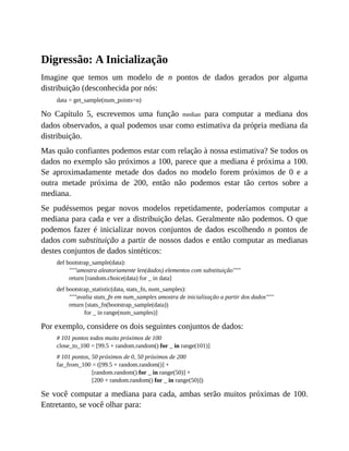 Digressão: A Inicialização
Imagine que temos um modelo de n pontos de dados gerados por alguma
distribuição (desconhecida por nós:
data = get_sample(num_points=n)
No Capítulo 5, escrevemos uma função median para computar a mediana dos
dados observados, a qual podemos usar como estimativa da própria mediana da
distribuição.
Mas quão confiantes podemos estar com relação à nossa estimativa? Se todos os
dados no exemplo são próximos a 100, parece que a mediana é próxima a 100.
Se aproximadamente metade dos dados no modelo forem próximos de 0 e a
outra metade próxima de 200, então não podemos estar tão certos sobre a
mediana.
Se pudéssemos pegar novos modelos repetidamente, poderíamos computar a
mediana para cada e ver a distribuição delas. Geralmente não podemos. O que
podemos fazer é inicializar novos conjuntos de dados escolhendo n pontos de
dados com substituição a partir de nossos dados e então computar as medianas
destes conjuntos de dados sintéticos:
def bootstrap_sample(data):
"""amostra aleatoriamente len(dados) elementos com substituição"""
return [random.choice(data) for _ in data]
def bootstrap_statistic(data, stats_fn, num_samples):
"""avalia stats_fn em num_samples amostra de inicialização a partir dos dados"""
return [stats_fn(bootstrap_sample(data))
for _ in range(num_samples)]
Por exemplo, considere os dois seguintes conjuntos de dados:
# 101 pontos todos muito próximos de 100
close_to_100 = [99.5 + random.random() for _ in range(101)]
# 101 pontos, 50 próximos de 0, 50 próximos de 200
far_from_100 = ([99.5 + random.random()] +
[random.random() for _ in range(50)] +
[200 + random.random() for _ in range(50)])
Se você computar a mediana para cada, ambas serão muitos próximas de 100.
Entretanto, se você olhar para:
 