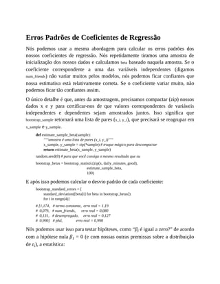 Erros Padrões de Coeficientes de Regressão
Nós podemos usar a mesma abordagem para calcular os erros padrões dos
nossos coeficientes de regressão. Nós repetidamente tiramos uma amostra de
inicialização dos nossos dados e calculamos beta baseado naquela amostra. Se o
coeficiente correspondente a uma das variáveis independentes (digamos
num_friends) não variar muitos pelos modelos, nós podemos ficar confiantes que
nossa estimativa está relativamente correta. Se o coeficiente variar muito, não
podemos ficar tão confiantes assim.
O único detalhe é que, antes da amostragem, precisamos compactar (zip) nossos
dados x e y para certificar-nos de que valores correspondentes de variáveis
independentes e dependentes sejam amostrados juntos. Isso significa que
bootstrap_sample retornará uma lista de pares (x_i, y_i), que precisará se reagrupar em
x_sample e y_sample.
def estimate_sample_beta(sample):
"""amostra é uma lista de pares (x_i, y_i)"""
x_sample, y_sample = zip(*sample) # truque mágico para descompactar
return estimate_beta(x_sample, y_sample)
random.seed(0) # para que você consiga o mesmo resultado que eu
bootstrap_betas = bootstrap_statistic(zip(x, daily_minutes_good),
estimate_sample_beta,
100)
E após isso podemos calcular o desvio padrão de cada coeficiente:
bootstrap_standard_errors = [
standard_deviation([beta[i] for beta in bootstrap_betas])
for i in range(4)]
# [1,174, # termo constante, erro real = 1,19
# 0,079, # num_friends, erro real = 0,080
# 0,131, # desempregado, erro real = 0,127
# 0,990] # phd, erro real = 0,998
Nós podemos usar isso para testar hipóteses, como “βi é igual a zero?” de acordo
com a hipótese nula β1 = 0 (e com nossas outras premissas sobre a distribuição
de εi), a estatística:
 