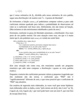 que é nossa estimativa de β1, dividida pela nossa estimativa de erro padrão,
segue uma distribuição t de student com “n – k pontos de liberdade".
Se tivéssemos a função students_t_cdf poderíamos computar valores p para cada
coeficiente mínimo quadrado para indicar a probabilidade de observarmos tal
valor se o coeficiente real fosse zero. Infelizmente, nós não temos tal função.
(Mas teríamos se não estivéssemos trabalhando a partir do zero.)
Entretanto, conforme os graus de liberdade aumentam, a distribuição t fica mais
perto de um padrão normal. Em uma situação como essa, em que n é muito
maior que k, nós podemos usar normal_cdf e ainda nos sentir bem:
def p_value(beta_hat_j, sigma_hat_j):
if beta_hat_j > 0:
# se o coeficiente é positivo, precisamos computar duas vezes a
# probabilidade de ver um valor ainda *maior*
return 2 * (1 - normal_cdf(beta_hat_j / sigma_hat_j))
else:
# caso contrário, duas vezes a probabilidade de ver um valor *menor*
return 2 * normal_cdf(beta_hat_j / sigma_hat_j)
p_value(30.63, 1.174) # ~0 (termo constante)
p_value(0.972, 0.079) # ~0 (num_friends)
p_value(-1.868, 0.131) # ~0 (work_hours)
p_value(0.911, 0.990) # 0.36 (phd)
(Em uma situação não como essa, nós estaríamos usando um programa
estatístico que sabe tanto computar a distribuição t quanto os erros padrões
exatos.)
Enquanto a maioria dos coeficientes possuem valores p pequenos (sugerindo que
eles realmente não são zeros), o coeficiente para “PhD” não é
“significantemente” diferente de zero, o que torna possível que o coeficiente de
“PhD” seja aleatório.
Em cenários de regressão mais elaborados, às vezes você quer testar hipóteses
mais elaboradas sobre os dados, como “pelo menos um de β1 não é zero” ou “β1
é igual a β2 e β3 é igual a β4”, que você pode fazer com um teste F, que está fora
do escopo deste livro.
 
