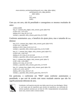 return minimize_stochastic(partial(squared_error_ridge, alpha=alpha),
partial(squared_error_ridge_gradient,
alpha=alpha),
x, y,
beta_initial,
0.001)
Com alpha em zero, não há penalidade e conseguimos os mesmos resultados de
antes:
random.seed(0)
beta_0 = estimate_beta_ridge(x, daily_minutes_good, alpha=0.0)
# [30.6, 0.97, -1.87, 0.91]
dot(beta_0[1:], beta_0[1:]) # 5.26
multiple_r_squared(x, daily_minutes_good, beta_0) # 0.680
Conforme aumentamos alpha, o benefício do ajuste piora, mas o tamanho de beta
diminui:
beta_0_01 = estimate_beta_ridge(x, daily_minutes_good, alpha=0.01)
# [30.6, 0.97, -1.86, 0.89]
dot(beta_0_01[1:], beta_0_01[1:]) # 5.19
multiple_r_squared(x, daily_minutes_good, beta_0_01) # 0.680
beta_0_1 = estimate_beta_ridge(x, daily_minutes_good, alpha=0.1)
# [30.8, 0.95, -1.84, 0.54]
dot(beta_0_1[1:], beta_0_1[1:]) # 4.60
multiple_r_squared(x, daily_minutes_good, beta_0_1) # 0.680
beta_1 = estimate_beta_ridge(x, daily_minutes_good, alpha=1)
# [30.7, 0.90, -1.69, 0.085]
dot(beta_1[1:], beta_1[1:]) # 3.69
multiple_r_squared(x, daily_minutes_good, beta_1) # 0.676
beta_10 = estimate_beta_ridge(x, daily_minutes_good, alpha=10)
# [28.3, 0.72, -0.91, -0.017]
dot(beta_10[1:], beta_10[1:]) # 1.36
multiple_r_squared(x, daily_minutes_good, beta_10) # 0.573
Em particular, o coeficiente em “PhD” some conforme aumentamos a
penalidade, o que está de acordo com nosso resultado anterior que não foi
significantemente diferente de zero.
Geralmente, você quereria reescalar seus dados antes de usar essa abordagem. Afinal,
se você muda anos de experiência para séculos de experiência, seu coeficiente de
mínimo quadrado aumentar por um fator de 100 e inesperadamente será penalizado
muito mais, mesmo sendo o mesmo modelo.
 