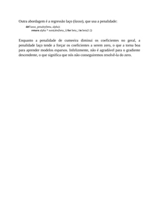 Outra abordagem é a regressão laço (lasso), que usa a penalidade:
def lasso_penalty(beta, alpha):
return alpha * sum(abs(beta_i) for beta_i in beta[1:])
Enquanto a penalidade de cumeeira diminui os coeficientes no geral, a
penalidade laço tende a forçar os coeficientes a serem zero, o que a torna boa
para aprender modelos esparsos. Infelizmente, não é agradável para o gradiente
descendente, o que significa que nós não conseguiremos resolvê-la do zero.
 