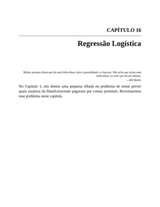 CAPÍTULO 16
Regressão Logística
Muitas pessoas dizem que há uma linha tênue entre a genialidade e a loucura. Não acho que exista uma
linha tênue, eu acho que há um abismo.
—Bill Bailey
No Capítulo 1, nós demos uma pequena olhada no problema de tentar prever
quais usuários da DataSciencester pagavam por contas premium. Revisitaremos
esse problema neste capítulo.
 