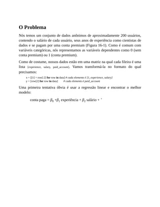O Problema
Nós temos um conjunto de dados anônimos de aproximadamente 200 usuários,
contendo o salário de cada usuário, seus anos de experiência como cientistas de
dados e se pagam por uma conta premium (Figura 16-1). Como é comum com
variáveis categóricas, nós representamos as variáveis dependentes como 0 (sem
conta premium) ou 1 (conta premium).
Como de costume, nossos dados estão em uma matriz na qual cada fileira é uma
lista [experience, salary, paid_account]. Vamos transformá-la no formato do qual
precisamos:
x = [[1] + row[:2] for row in data] # cada elemento é [1, experience, salary]
y = [row[2] for row in data] # cada elemento é paid_account
Uma primeira tentativa óbvia é usar a regressão linear e encontrar o melhor
modelo:
conta paga = β0 +β1 experiência + β2 salário + ˚
 