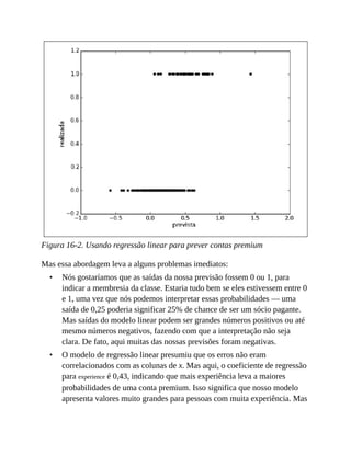 •
•
Figura 16-2. Usando regressão linear para prever contas premium
Mas essa abordagem leva a alguns problemas imediatos:
Nós gostaríamos que as saídas da nossa previsão fossem 0 ou 1, para
indicar a membresia da classe. Estaria tudo bem se eles estivessem entre 0
e 1, uma vez que nós podemos interpretar essas probabilidades — uma
saída de 0,25 poderia significar 25% de chance de ser um sócio pagante.
Mas saídas do modelo linear podem ser grandes números positivos ou até
mesmo números negativos, fazendo com que a interpretação não seja
clara. De fato, aqui muitas das nossas previsões foram negativas.
O modelo de regressão linear presumiu que os erros não eram
correlacionados com as colunas de x. Mas aqui, o coeficiente de regressão
para experience é 0,43, indicando que mais experiência leva a maiores
probabilidades de uma conta premium. Isso significa que nosso modelo
apresenta valores muito grandes para pessoas com muita experiência. Mas
 