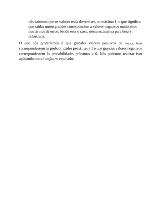 nós sabemos que os valores reais devem ser, no máximo 1, o que significa
que saídas muito grandes correspondem a valores negativos muito altos
nos termos de erros. Sendo esse o caso, nossa estimativa para beta é
polarizada.
O que nós gostaríamos é que grandes valores positivos de dot(x_i, beta)
correspondessem às probabilidades próximas a 1 e que grandes valores negativos
correspondessem às probabilidades próximas a 0. Nós podemos realizar isso
aplicando outra função no resultado.
 
