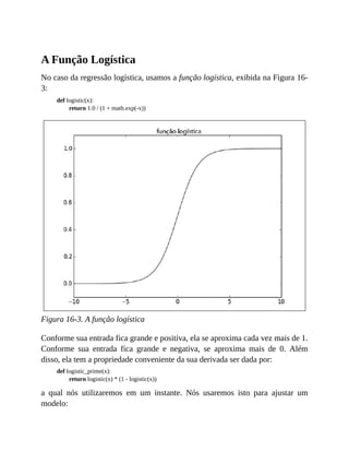 A Função Logística
No caso da regressão logística, usamos a função logística, exibida na Figura 16-
3:
def logistic(x):
return 1.0 / (1 + math.exp(-x))
Figura 16-3. A função logística
Conforme sua entrada fica grande e positiva, ela se aproxima cada vez mais de 1.
Conforme sua entrada fica grande e negativa, se aproxima mais de 0. Além
disso, ela tem a propriedade conveniente da sua derivada ser dada por:
def logistic_prime(x):
return logistic(x) * (1 - logistic(x))
a qual nós utilizaremos em um instante. Nós usaremos isto para ajustar um
modelo:
 