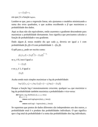 em que f é a função logistic.
Lembre-se que, para a regressão linear, nós ajustamos o modelos minimizando a
soma dos erros quadrados, o que acabou escolhendo o β que maximizou a
probabilidade dos dados.
Aqui as duas não são equivalentes, então usaremos o gradiente descendente para
maximizar a probabilidade diretamente. Isso significa que precisamos calcular a
função de probabilidade e seu gradiente.
Dado algum β, nosso modelo diz que cada y1 deveria ser igual a 1 com
probabilidade f(xi β) e 0 com probabilidade 1 – f(xi β).
O pdf para y1 pode ser escrito como:
se y1 é 0, isso é igual a:
e se y1 é 1, é igual a:
Acaba sendo mais simples maximizar o log da probabilidade:
Porque a função log é monotonamente crescente, qualquer beta que maximize o
log da probabilidade também maximiza a probabilidade e vice-versa:
def logistic_log_likelihood_i(x_i, y_i, beta):
if y_i == 1:
return math.log(logistic(dot(x_i, beta)))
else:
return math.log(1 - logistic(dot(x_i, beta)))
Se supormos que pontos de dados diferentes são independentes uns dos outros, a
probabilidade total é o produto das probabilidades individuais. O que significa
que o log total da probabilidade é a soma das probabilidades dos log individuais;
 