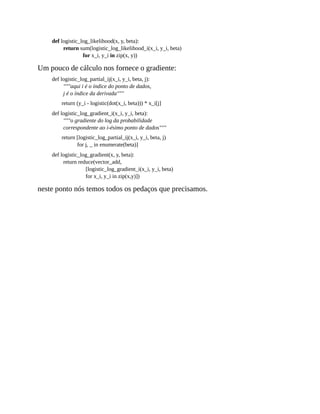 def logistic_log_likelihood(x, y, beta):
return sum(logistic_log_likelihood_i(x_i, y_i, beta)
for x_i, y_i in zip(x, y))
Um pouco de cálculo nos fornece o gradiente:
def logistic_log_partial_ij(x_i, y_i, beta, j):
"""aqui i é o índice do ponto de dados,
j é o índice da derivada"""
return (y_i - logistic(dot(x_i, beta))) * x_i[j]
def logistic_log_gradient_i(x_i, y_i, beta):
"""o gradiente do log da probabilidade
correspondente ao i-ésimo ponto de dados"""
return [logistic_log_partial_ij(x_i, y_i, beta, j)
for j, _ in enumerate(beta)]
def logistic_log_gradient(x, y, beta):
return reduce(vector_add,
[logistic_log_gradient_i(x_i, y_i, beta)
for x_i, y_i in zip(x,y)])
neste ponto nós temos todos os pedaços que precisamos.
 